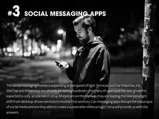 3 SOCIAL MESSAGING APPS

#

The social messaging market is expanding at the speed of light. Services, such as Snapchat, Kik,
WeChat and WhatsApp are already attracting hundreds of millions of users and the user growth is
expected to only accelerate in 2014. All eyes are on the teens as they are leading the new paradigm
shift from desktop-driven services to mobile-first services. Can messaging apps disrupt the status quo
of social media and are they able to create a sustainable revenue logic? 2014 will provide us with the
answers.

 