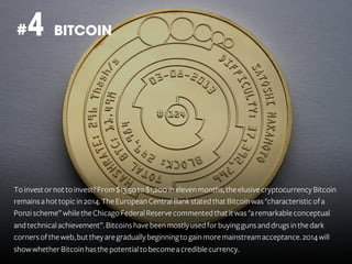 4 BITCOIN

#

To invest or not to invest? From $13,50 to $1,200 in eleven months, the elusive cryptocurrency Bitcoin
remains a hot topic in 2014. The European Central Bank stated that Bitcoin was "characteristic of a
Ponzi scheme” while the Chicago Federal Reserve commented that it was "a remarkable conceptual
and technical achievement”. Bitcoins have been mostly used for buying guns and drugs in the dark
corners of the web, but they are gradually beginning to gain more mainstream acceptance. 2014 will
show whether Bitcoin has the potential to become a credible currency.

 