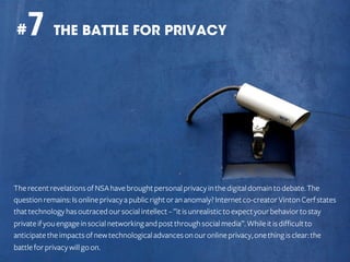 7 THE BATTLE FOR PRIVACY

#

The recent revelations of NSA have brought personal privacy in the digital domain to debate. The
question remains: Is online privacy a public right or an anomaly? Internet co-creator Vinton Cerf states
that technology has outraced our social intellect – ”it is unrealistic to expect your behavior to stay
private if you engage in social networking and post through social media”. While it is difficult to
anticipate the impacts of new technological advances on our online privacy, one thing is clear: the
battle for privacy will go on.

 