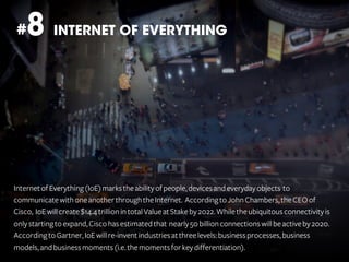 8 INTERNET OF EVERYTHING

#

Internet of Everything (IoE) marks the ability of people, devices and everyday objects to
communicate with one another through the Internet. According to John Chambers, the CEO of
Cisco, IoE will create $14.4 trillion in total Value at Stake by 2022. While the ubiquitous connectivity is
only starting to expand, Cisco has estimated that nearly 50 billion connections will be active by 2020.
According to Gartner, IoE will re-invent industries at three levels: business processes, business
models, and business moments (i.e. the moments for key differentiation).

 