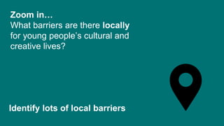 Zoom in…
What barriers are there locally
for young people’s cultural and
creative lives?
Identify lots of local barriers
 