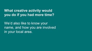 What creative activity would
you do if you had more time?
We’d also like to know your
name, and how you are involved
in your local area.
 