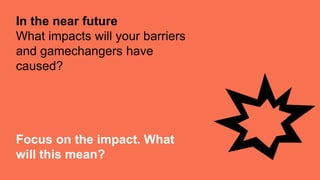 Focus on the impact. What
will this mean?
In the near future
What impacts will your barriers
and gamechangers have
caused?
 