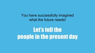 You have successfully imagined
what the future needs!
Let’s tell the
people in the present day
 