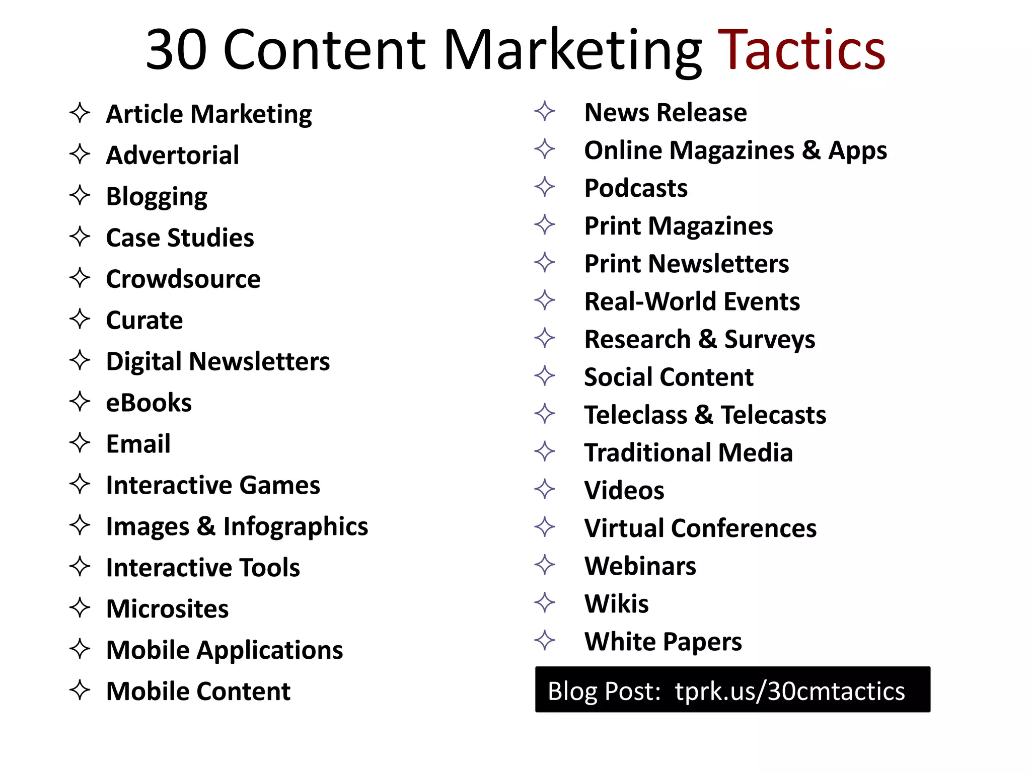 30 Content Marketing Tactics
   Article Marketing          News Release
   Advertorial                Online Magazines & Apps
   Blogging                   Podcasts
   Case Studies               Print Magazines
                               Print Newsletters
   Crowdsource
                               Real-World Events
   Curate
                               Research & Surveys
   Digital Newsletters
                               Social Content
   eBooks                     Teleclass & Telecasts
   Email                      Traditional Media
   Interactive Games          Videos
   Images & Infographics      Virtual Conferences
   Interactive Tools          Webinars
   Microsites                 Wikis
   Mobile Applications        White Papers
   Mobile Content          Blog Post: tprk.us/30cmtactics
 