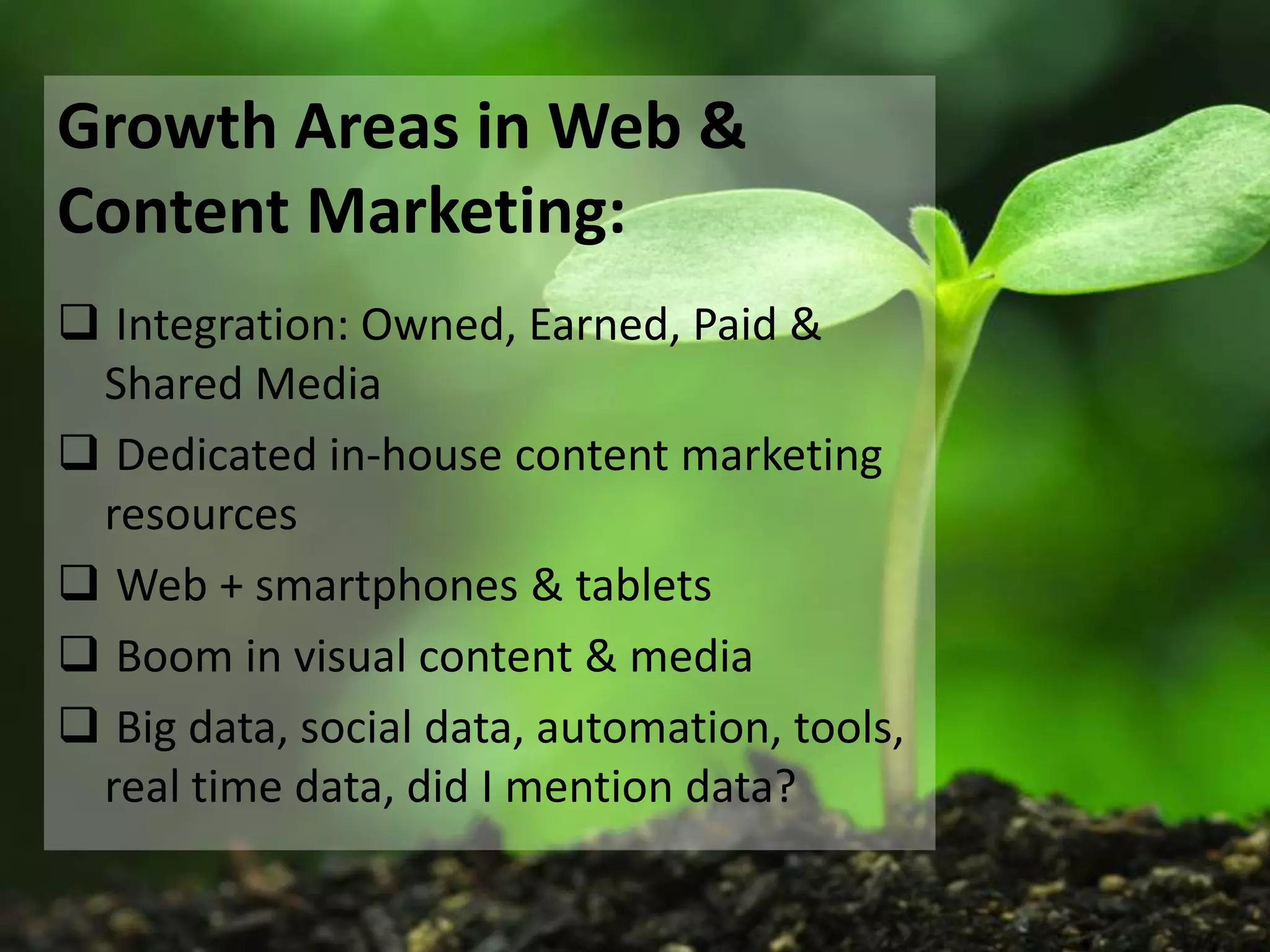 Growth Areas in Web &
Content Marketing:
 Integration: Owned, Earned, Paid &
 Shared Media
 Dedicated in-house content marketing
 resources
 Web + smartphones & tablets
 Boom in visual content & media
 Big data, social data, automation, tools,
 real time data, did I mention data?
 