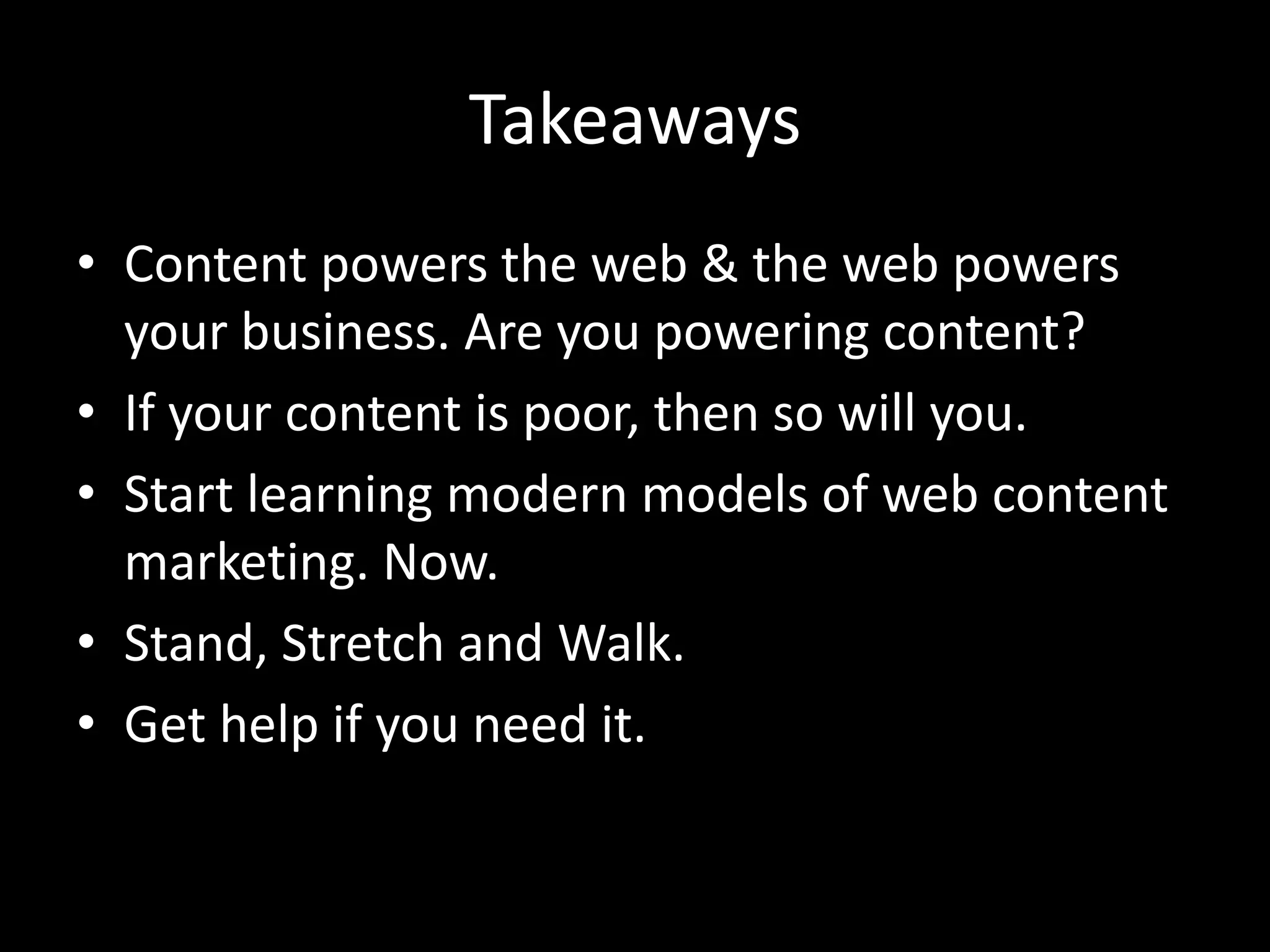 Takeaways
• Content powers the web & the web powers
  your business. Are you powering content?
• If your content is poor, then so will you.
• Start learning modern models of web content
  marketing. Now.
• Stand, Stretch and Walk.
• Get help if you need it.
 