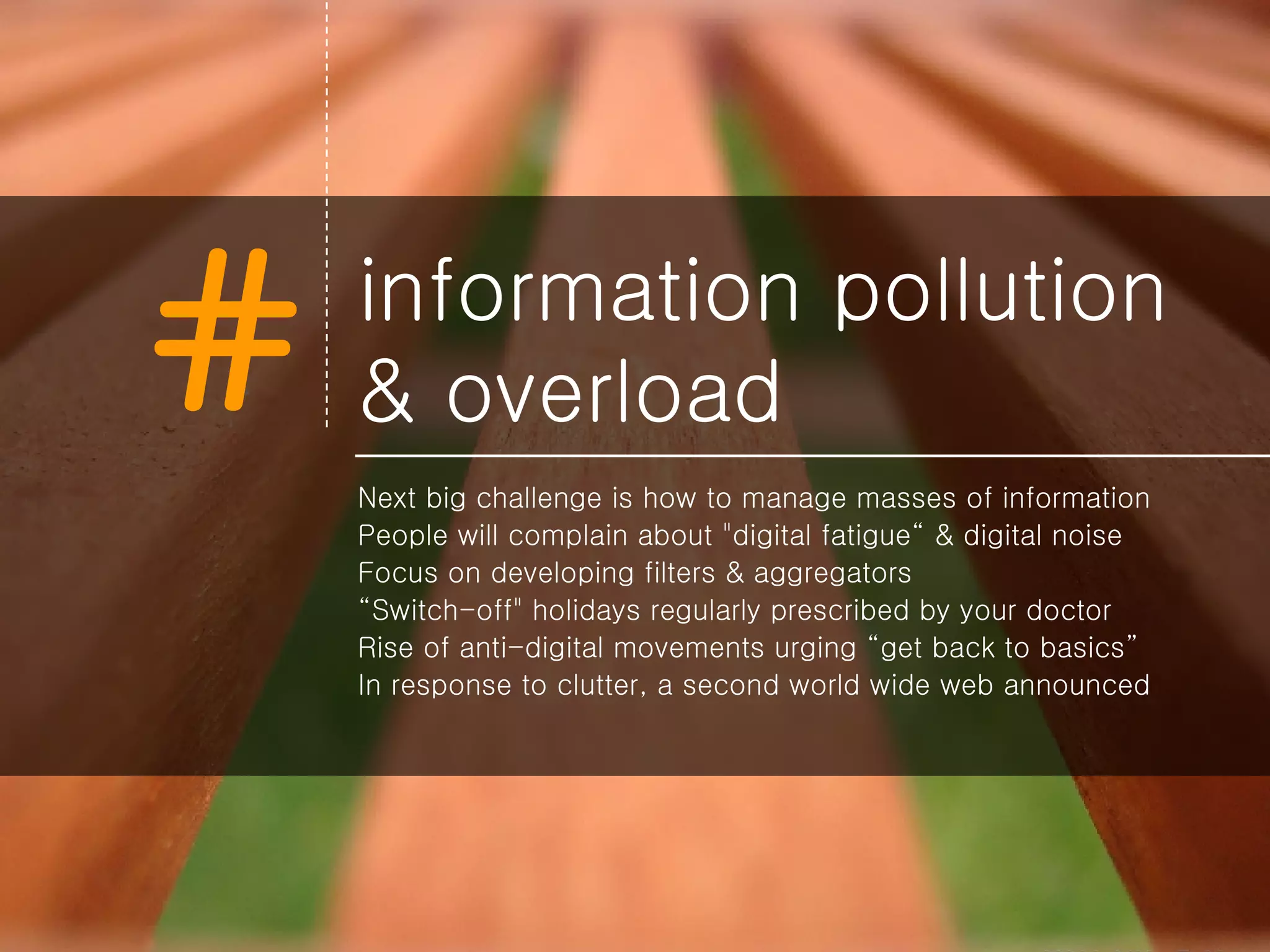 information pollution & overload Next big challenge is how to manage masses of information People will complain about &quot;digital fatigue“ & digital noise Focus on developing filters & aggregators “ Switch-off&quot; holidays regularly prescribed by your doctor Rise of anti-digital movements urging “get back to basics” In response to clutter, a second world wide web announced 
