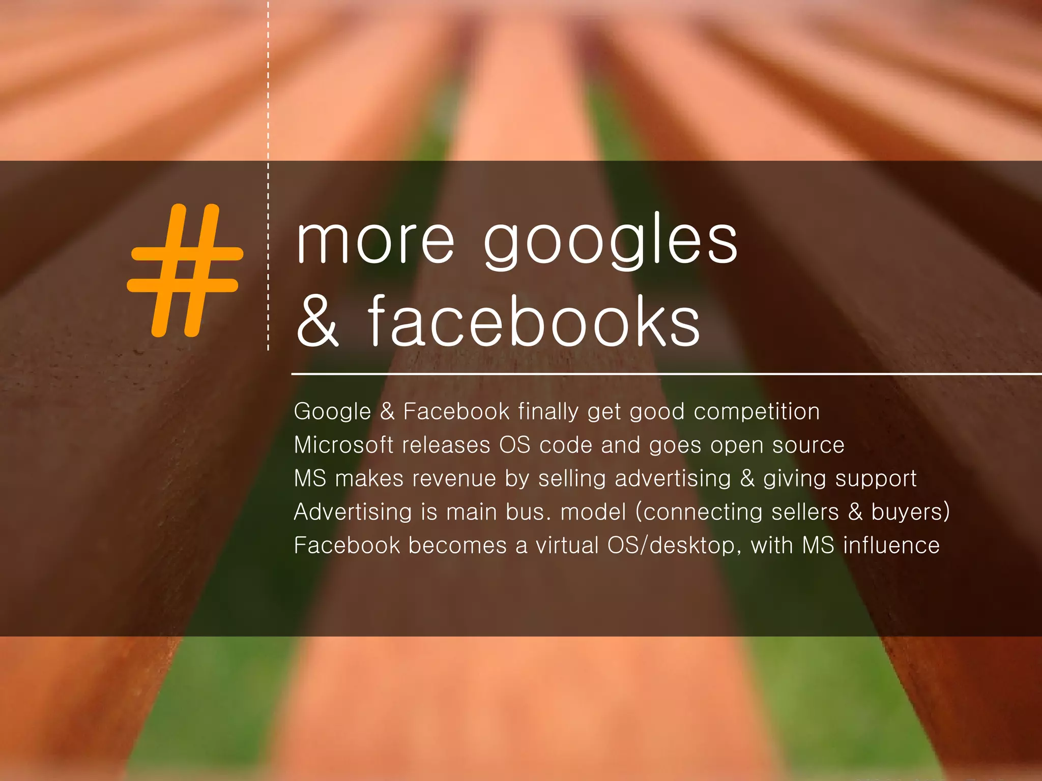 more googles  & facebooks Google & Facebook finally get good competition Microsoft releases OS code and goes open source MS makes revenue by selling advertising & giving support Advertising is main bus. model (connecting sellers & buyers) Facebook becomes a virtual OS/desktop, with MS influence 