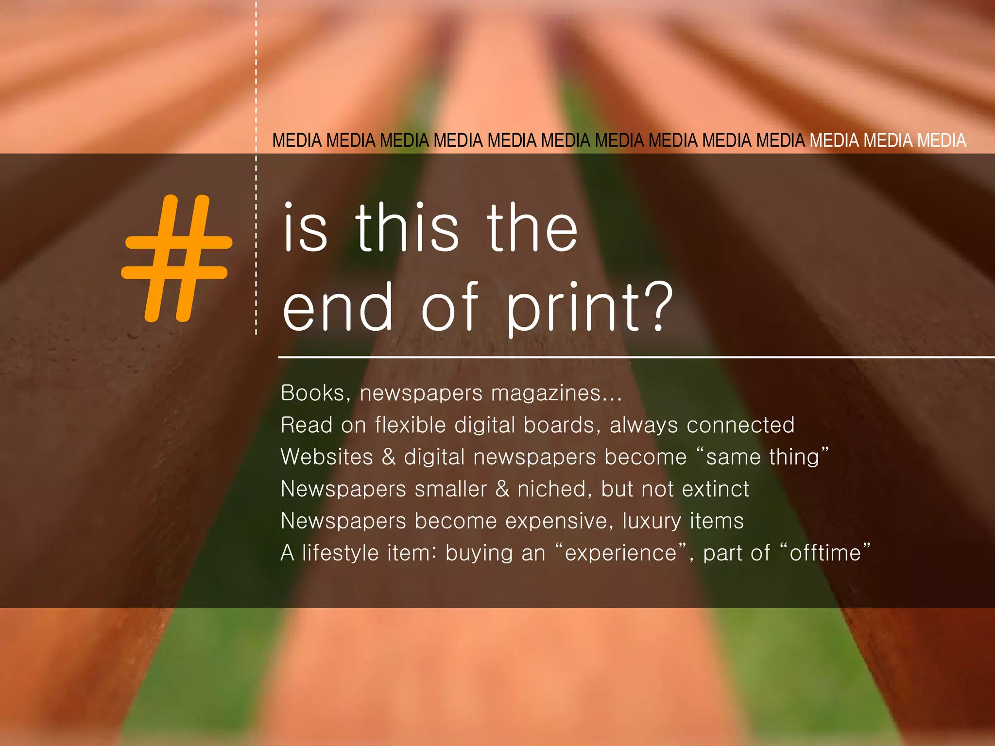 is this the  end of print? Books, newspapers magazines... Read on flexible digital boards, always connected  Websites & digital newspapers become “same thing” Newspapers smaller & niched, but not extinct Newspapers become expensive, luxury items A lifestyle item: buying an “experience”, part of “offtime” MEDIA MEDIA MEDIA MEDIA MEDIA   MEDIA MEDIA MEDIA MEDIA MEDIA  MEDIA MEDIA MEDIA   