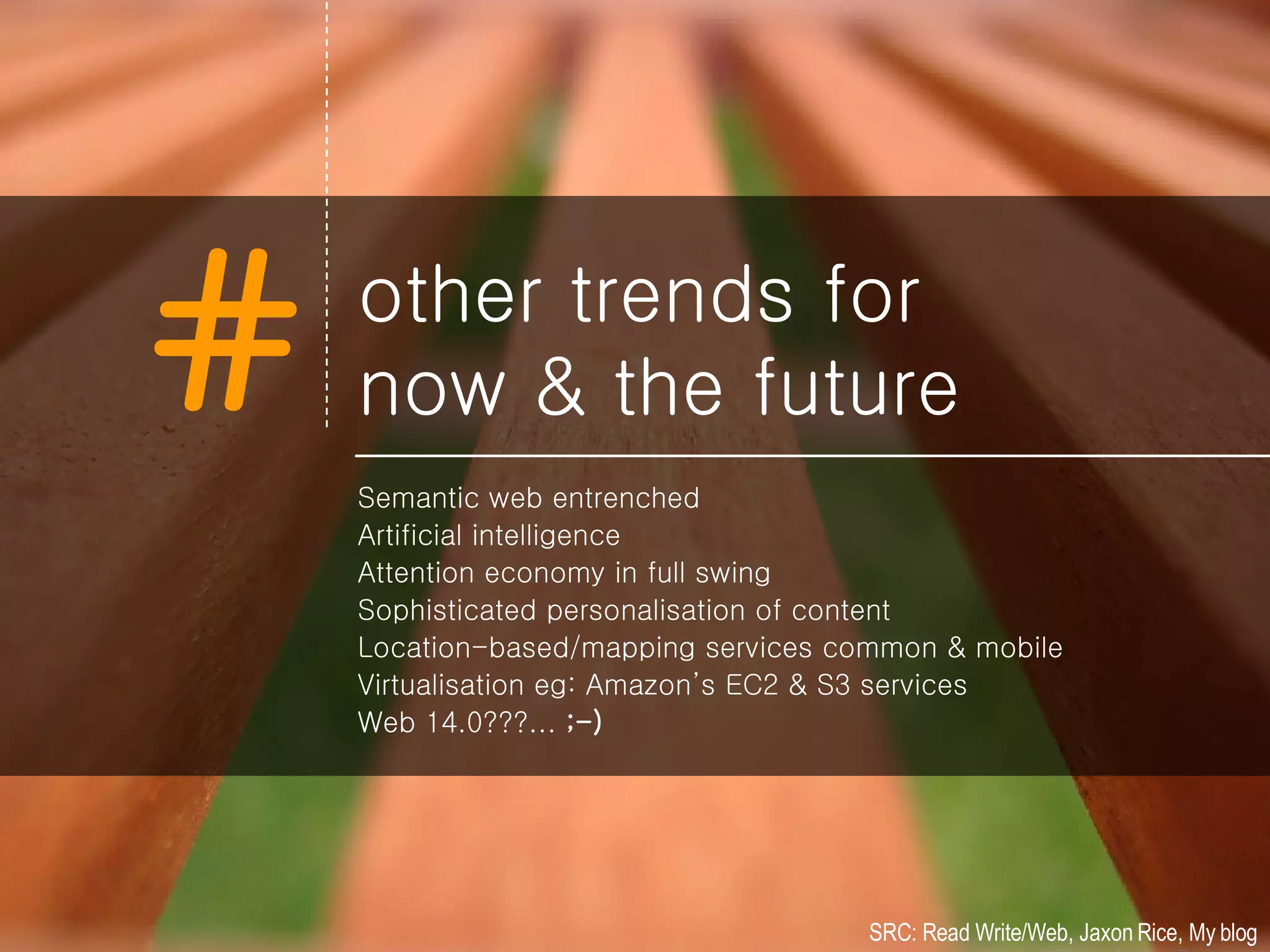 other trends for now & the future Semantic web entrenched Artificial intelligence Attention economy in full swing Sophisticated personalisation of content Location-based/mapping services common & mobile Virtualisation eg: Amazon’s EC2 & S3 services Web 14.0???...  ;-) SRC: Read Write/Web, Jaxon Rice, My blog 