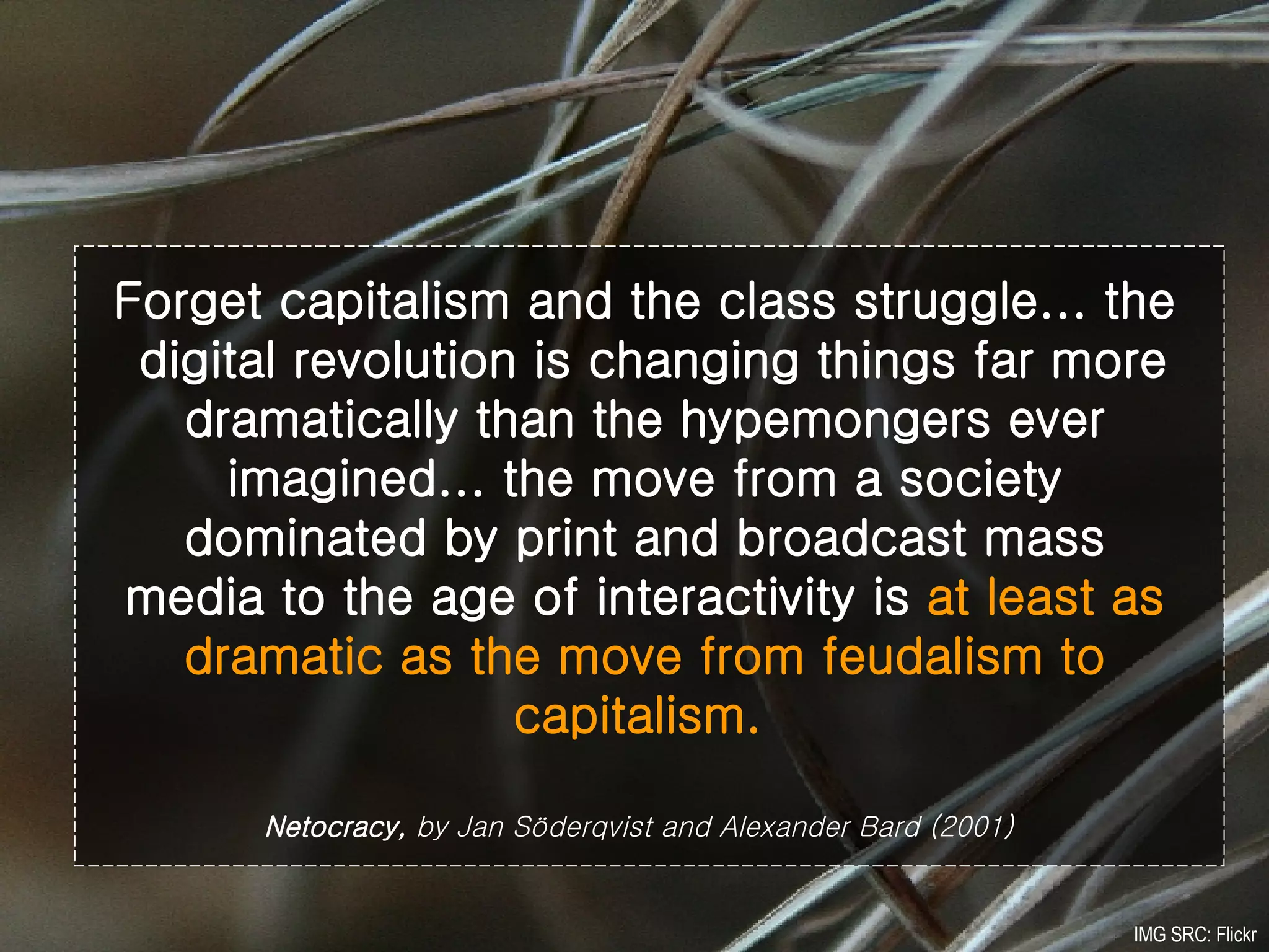 Forget capitalism and the class struggle... the  digital revolution is changing things far more dramatically than the hypemongers ever imagined... the move from a society dominated by print and broadcast mass media to the age of interactivity is  at least as dramatic as the move from feudalism to capitalism.   Netocracy,  by Jan Söderqvist and Alexander Bard (2001)   IMG SRC: Flickr 