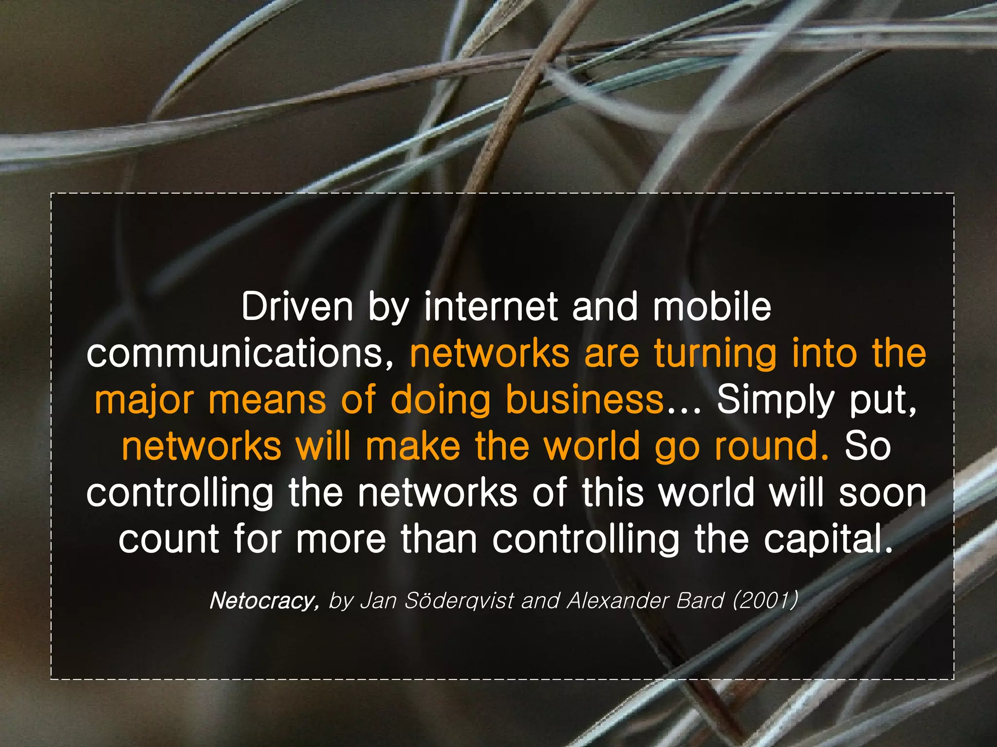 Driven by internet and mobile communications,  networks are turning into the major means of doing business ... Simply put,  networks will make the world go round.  So controlling the networks of this world will soon count for more than controlling the capital. Netocracy,  by Jan Söderqvist and Alexander Bard (2001)   
