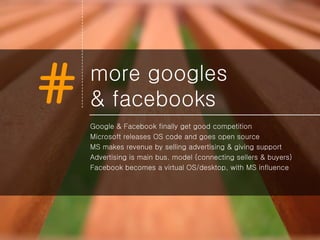 more googles  & facebooks Google & Facebook finally get good competition Microsoft releases OS code and goes open source MS makes revenue by selling advertising & giving support Advertising is main bus. model (connecting sellers & buyers) Facebook becomes a virtual OS/desktop, with MS influence 