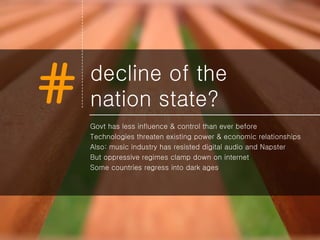 decline of the  nation state? Govt has less influence & control than ever before Technologies threaten existing power & economic relationships Also: music industry has resisted digital audio and Napster But oppressive regimes clamp down on internet Some countries regress into dark ages 