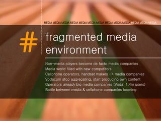 fragmented media environment Non-media players become de facto media companies Media world filled with new competitors Cellphone operators, handset makers -> media companies Vodacom stop aggregating, start producing own content Operators  already  big media companies (Voda: 1,4m users) Battle between media & cellphone companies looming MEDIA MEDIA MEDIA MEDIA MEDIA   MEDIA MEDIA MEDIA MEDIA MEDIA  MEDIA MEDIA MEDIA   