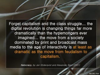 Forget capitalism and the class struggle... the  digital revolution is changing things far more dramatically than the hypemongers ever imagined... the move from a society dominated by print and broadcast mass media to the age of interactivity is  at least as dramatic as the move from feudalism to capitalism.   Netocracy,  by Jan Söderqvist and Alexander Bard (2001)   IMG SRC: Flickr 