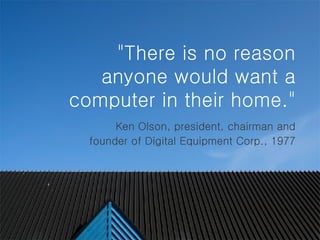   "There is no reason anyone would want a computer in their home."   Ken Olson, president, chairman and founder of Digital Equipment Corp., 1977 