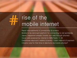 rise of the  mobile internet Rapid improvements in connectivity & screens Mobile to be dominant platform for connecting to net worldwide Japan: happened already (mostly surf web through phones) Voice calls powered by internet & SMS/Texts -> IM  Cellphones electronic wallets & banks = main method of payment Citizens vote for first time in elections via mobile phones? 
