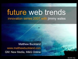 #
Matthew Buckland
www.matthewbuckland.com
GM: New Media, M&G Online
future web trends
innovation series 2007 with jimmy wales
IMG SRC: Flickr
 