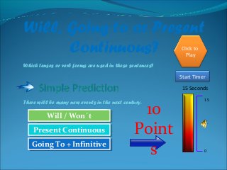 Will, Going to or Present
Continuous?
Which tenses or verb forms are used in these sentences?
There will be many new events in the next century.
15 Seconds
Start Timer
15
0
Try Again
Great Job!Great Job!
Present ContinuousPresent Continuous
Will / Won´tWill / Won´t
Try AgainGoing To + InfinitiveGoing To + Infinitive
Click to
Play
10
Point
s
 