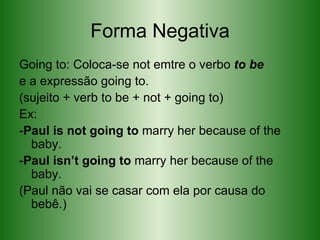 Forma Negativa Going to: Coloca-se not emtre o verbo  to be e a expressão going to. (sujeito + verb to be + not + going to) Ex: - Paul is not going to  marry her because of the baby.  - Paul isn’t going to  marry her because of the baby. (Paul não vai se casar com ela por causa do bebê.)  