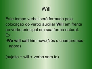 Will Este tempo verbal será formado pela colocação do verbo auxiliar  Will  em frente ao verbo principal em sua forma natural. Ex: - We will call  him now .(Nós o chamaremos agora)  (sujeito + will + verbo sem to) 