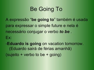Be Going To  A expressão “ be going to ” também é usada para expressar o simple future e nela é necessário conjugar o verbo  to be  . Ex: - Eduardo is going  on vacation tomorrow .(Eduardo sairá de férias amanhã) (sujeito + verbo to be + going) 
