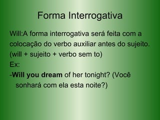 Forma Interrogativa Will:A forma interrogativa será feita com a colocação do verbo auxiliar antes do sujeito. (will + sujeito + verbo sem to) Ex:  - Will you dream  of her tonight? (Você sonhará com ela esta noite?) 