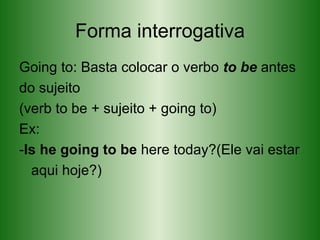 Forma interrogativa Going to: Basta colocar o verbo  to be  antes do sujeito (verb to be + sujeito + going to) Ex: - Is he going to be  here today?(Ele vai estar aqui hoje?) 