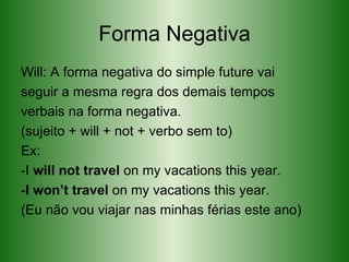 Forma Negativa Will: A forma negativa do simple future vai seguir a mesma regra dos demais tempos verbais na forma negativa. (sujeito + will + not + verbo sem to) Ex: -I  will not travel  on my vacations this year. - I won’t travel  on my vacations this year. (Eu não vou viajar nas minhas férias este ano)  