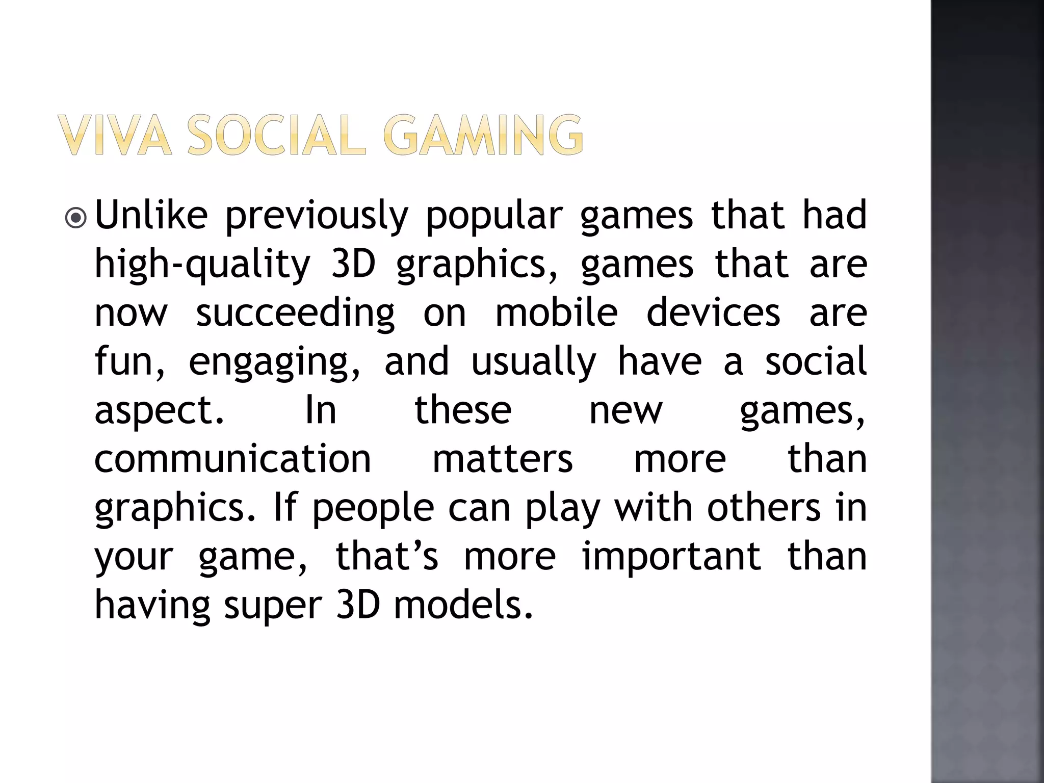  Unlike previously popular games that had 
high-quality 3D graphics, games that are 
now succeeding on mobile devices are 
fun, engaging, and usually have a social 
aspect. In these new games, 
communication matters more than 
graphics. If people can play with others in 
your game, that’s more important than 
having super 3D models. 
 