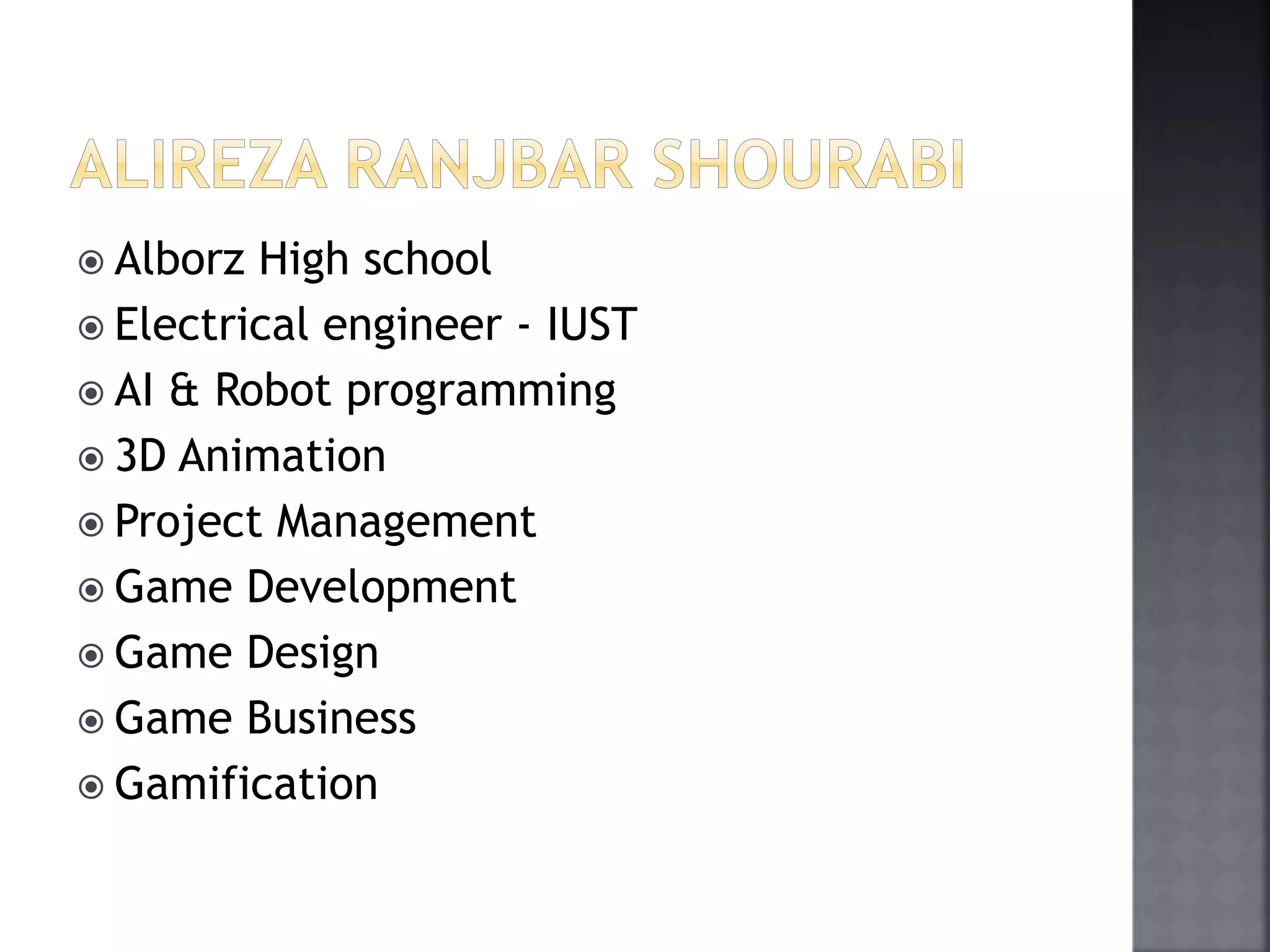  Alborz High school 
 Electrical engineer - IUST 
 AI & Robot programming 
 3D Animation 
 Project Management 
 Game Development 
 Game Design 
 Game Business 
 Gamification 
 