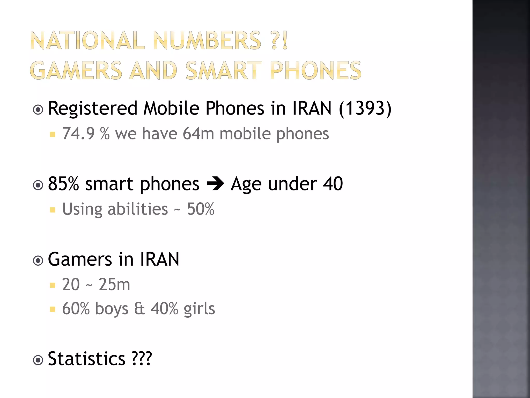  Registered Mobile Phones in IRAN (1393) 
 74.9 % we have 64m mobile phones 
 85% smart phones  Age under 40 
 Using abilities ~ 50% 
 Gamers in IRAN 
 20 ~ 25m 
 60% boys & 40% girls 
 Statistics ??? 
 