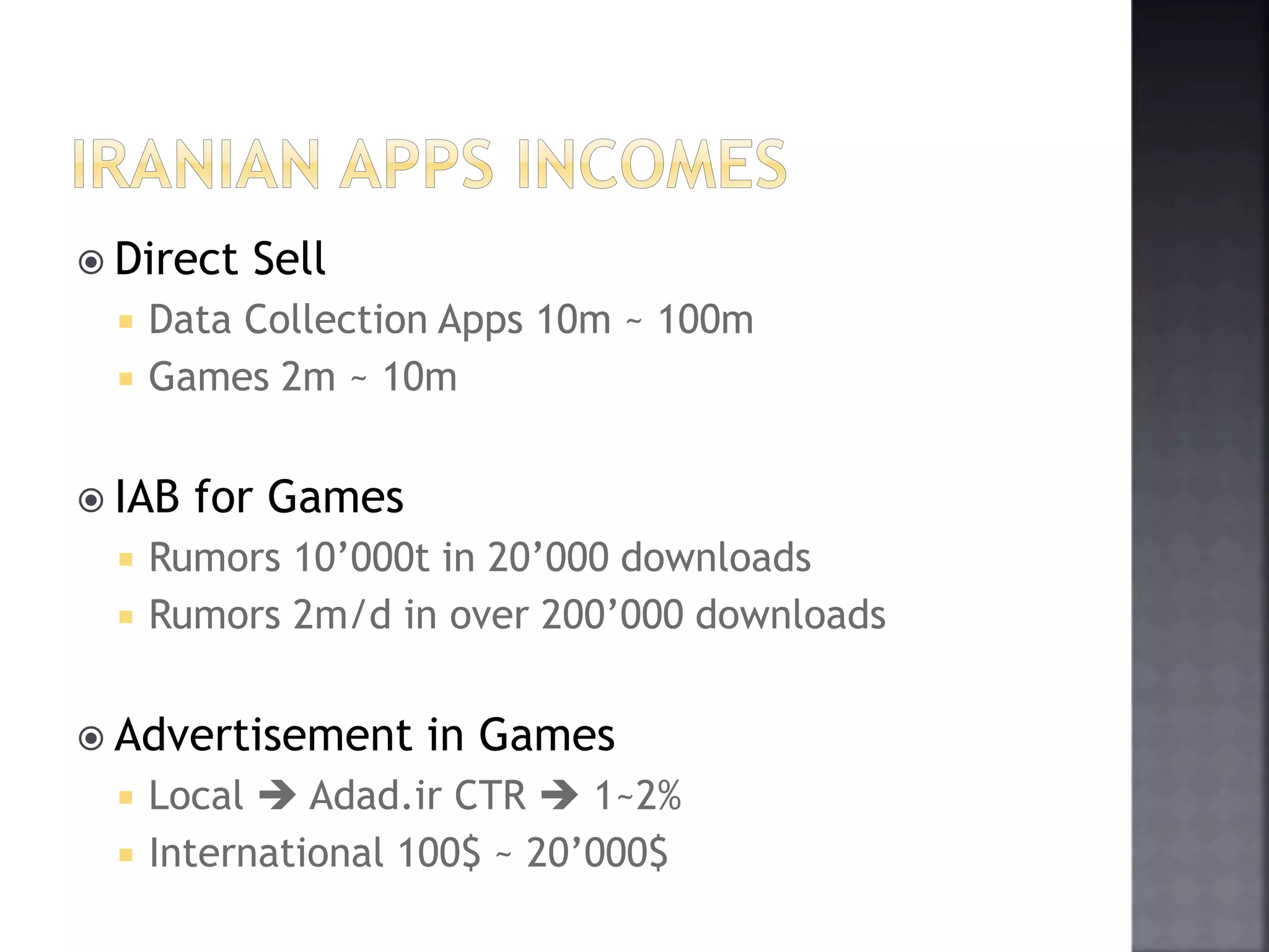  Direct Sell 
 Data Collection Apps 10m ~ 100m 
 Games 2m ~ 10m 
 IAB for Games 
 Rumors 10’000t in 20’000 downloads 
 Rumors 2m/d in over 200’000 downloads 
 Advertisement in Games 
 Local  Adad.ir CTR  1~2% 
 International 100$ ~ 20’000$ 
 