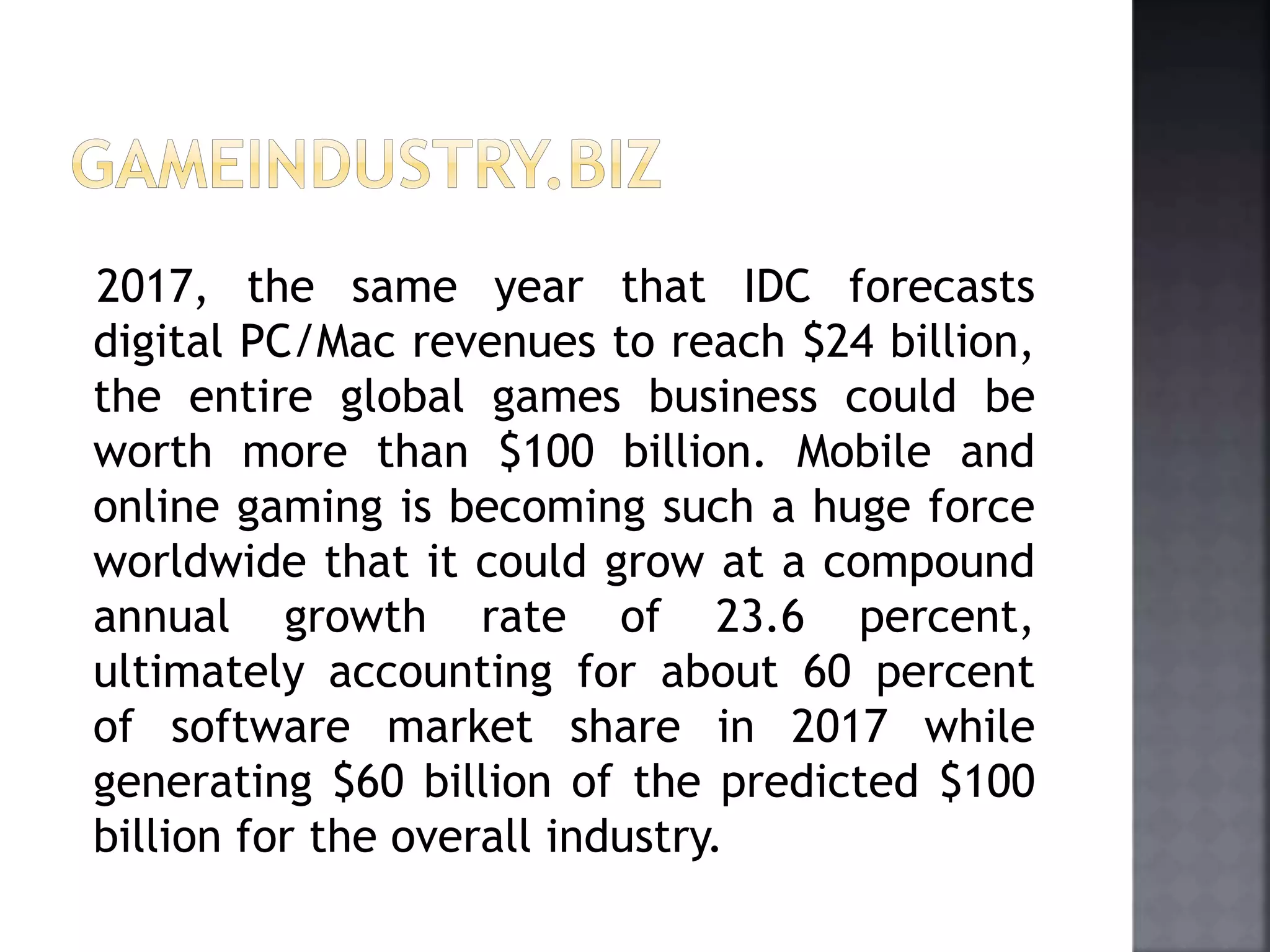 2017, the same year that IDC forecasts 
digital PC/Mac revenues to reach $24 billion, 
the entire global games business could be 
worth more than $100 billion. Mobile and 
online gaming is becoming such a huge force 
worldwide that it could grow at a compound 
annual growth rate of 23.6 percent, 
ultimately accounting for about 60 percent 
of software market share in 2017 while 
generating $60 billion of the predicted $100 
billion for the overall industry. 
 