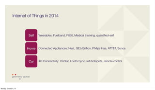 Internet of Things in 2014 
Self Wearables: Fuelband, FitBit, Medical tracking, quantified-self 
Home 
Car 
Connected Appliances: Nest, GE’s Brillion, Philips Hue, ATT&T, Sonos 
4G Connectivity: OnStar, Ford’s Sync, wifi hotspots, remote control 
Monday, October 6, 14 
 