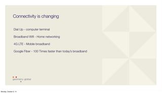 Connectivity is changing 
Dial Up - computer terminal 
Broadband Wifi - Home networking 
4G LTE - Mobile broadband 
Google Fiber - 100 Times faster than today’s broadband 
Monday, October 6, 14 
 