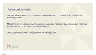Predictive Marketing 
The past was brand-centric and the present is consumer-centric, but the future will be predictive 
technology-centric. 
Marketing’s role will be to convince the predictive engine that it’s this brand and this product that should 
be recommended to this user at this specific moment. 
Think Google Maps, not for driving your car, but driving your life. 
Monday, October 6, 14 
 