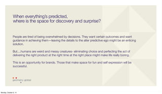 When everything’s predicted, 
where is the space for discovery and surprise? 
People are tired of being overwhelmed by decisions. They want certain outcomes and want 
guidance in achieving them—leaving the details to the alter predictive ego might be an enticing 
solution. 
But....humans are weird and messy creatures- eliminating choice and perfecting the act of 
delivering the right product at the right time at the right place might make life really boring. 
This is an opportunity for brands. Those that make space for fun and self expression will be 
successful. 
Monday, October 6, 14 
 
