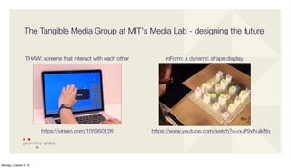 The Tangible Media Group at MIT's Media Lab - designing the future 
https://www.youtube.com/watch?v=ouP9xNujkNo 
THAW: screens that interact with each other 
https://vimeo.com/105950126 
InForm: a dynamic shape display. 
Monday, October 6, 14 
 