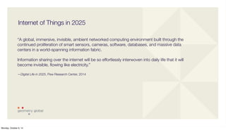 Internet of Things in 2025 
“A global, immersive, invisible, ambient networked computing environment built through the 
continued proliferation of smart sensors, cameras, software, databases, and massive data 
centers in a world-spanning information fabric. 
Information sharing over the internet will be so effortlessly interwoven into daily life that it will 
become invisible, flowing like electricity.” 
—Digital Life in 2025, Pew Research Center, 2014 
Monday, October 6, 14 
 