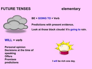 FUTURE TENSES  elementary BE +  GOING TO  + Verb Predictions with present evidence . Look at those black clouds! It’s  going to  rain. WILL  + verb Personal opinion Decisions at the time of speaking Offers Promises predictions I  will  be rich one day . 