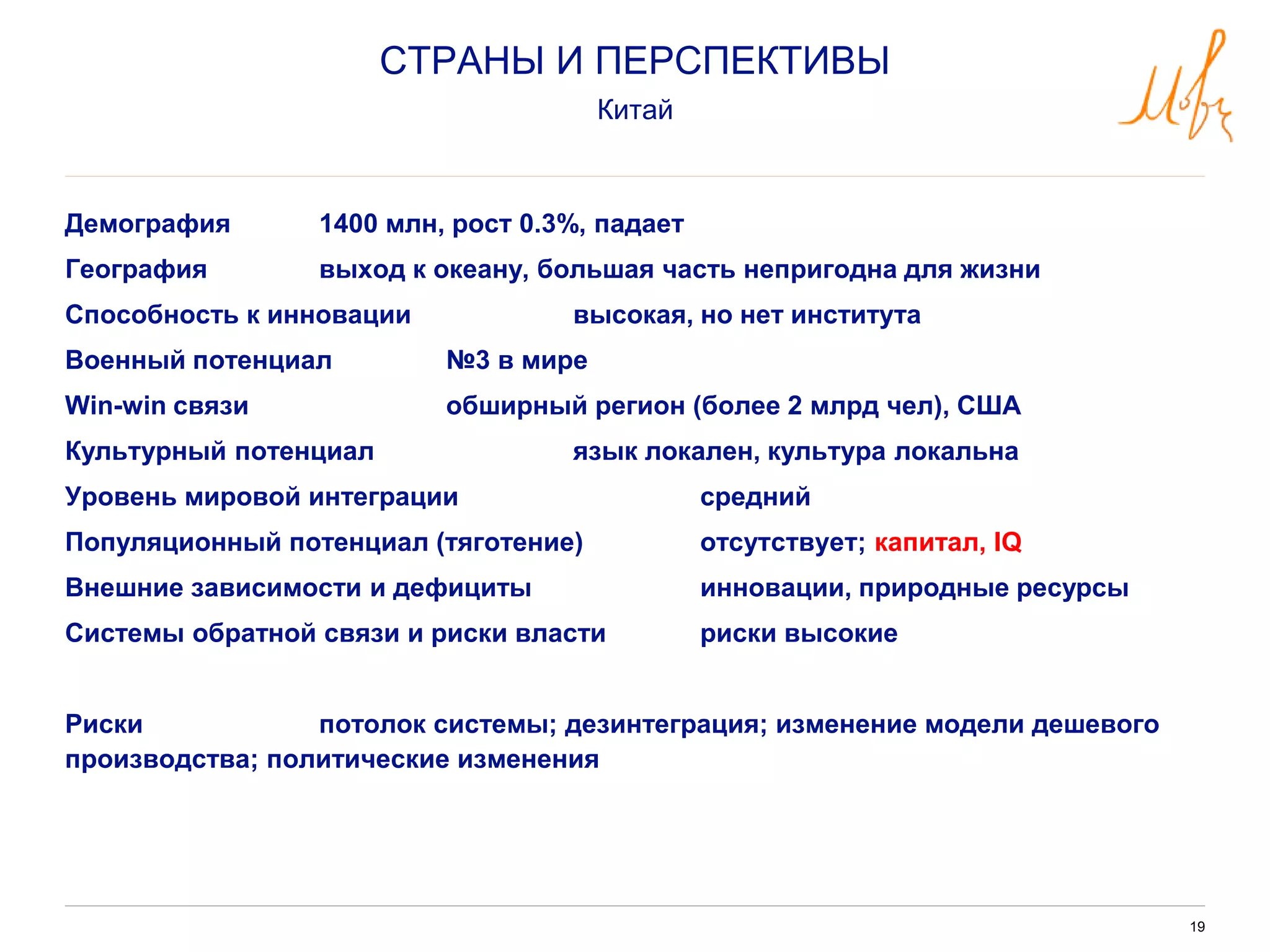 19
Демография 1400 млн, рост 0.3%, падает
География выход к океану, большая часть непригодна для жизни
Способность к инновации высокая, но нет института
Военный потенциал №3 в мире
Win-win связи обширный регион (более 2 млрд чел), США
Культурный потенциал язык локален, культура локальна
Уровень мировой интеграции средний
Популяционный потенциал (тяготение) отсутствует; капитал, IQ
Внешние зависимости и дефициты инновации, природные ресурсы
Системы обратной связи и риски власти риски высокие
Риски потолок системы; дезинтеграция; изменение модели дешевого
производства; политические изменения
СТРАНЫ И ПЕРСПЕКТИВЫ
Китай
 