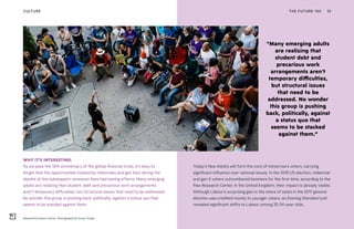Alexandria Ocasio-Cortez. Photography by Corey Torpie
“Many emerging adults
are realizing that
student debt and
precarious work
arrangements aren’t
temporary difficulties,
but structural issues
that need to be
addressed. No wonder
this group is pushing
back, politically, against
a status quo that
seems to be stacked
against them.”
THE FUTURE 100 10
Today’s New Adults will form the core of tomorrow’s voters, carrying
significant influence over national issues. In the 2016 US election, millennial
and gen X voters outnumbered boomers for the first time, according to the
Pew Research Center. In the United Kingdom, their impact is already visible.
Although Labour’s surprising gain in the share of seats in the 2017 general
election was credited mostly to younger voters, an Evening Standard poll
revealed significant shifts to Labour among 35-54-year-olds.
WHY IT’S INTERESTING:
As we pass the 10th anniversary of the global financial crisis, it’s easy to
forget that the opportunities missed by millennials and gen Xers during the
depths of the subsequent recession have had lasting effects. Many emerging
adults are realizing that student debt and precarious work arrangements
aren’t temporary difficulties, but structural issues that need to be addressed.
No wonder this group is pushing back, politically, against a status quo that
seems to be stacked against them.
CULTURE
 