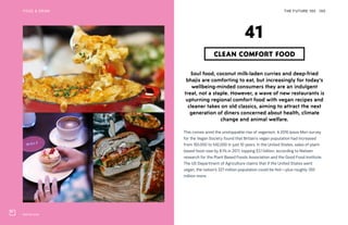 Wulf & Lamb
THE FUTURE 100 100
Soul food, coconut milk-laden curries and deep-fried
bhajis are comforting to eat, but increasingly for today’s
wellbeing-minded consumers they are an indulgent
treat, not a staple. However, a wave of new restaurants is
upturning regional comfort food with vegan recipes and
cleaner takes on old classics, aiming to attract the next
generation of diners concerned about health, climate
change and animal welfare.
This comes amid the unstoppable rise of veganism. A 2016 Ipsos Mori survey
for the Vegan Society found that Britain’s vegan population had increased
from 150,000 to 542,000 in just 10 years. In the United States, sales of plant-
based food rose by 8.1% in 2017, topping $3.1 billion, according to Nielsen
research for the Plant Based Foods Association and the Good Food Institute.
The US Department of Agriculture claims that if the United States went
vegan, the nation’s 327 million population could be fed—plus roughly 350
million more.
CLEAN COMFORT FOOD
41
FOOD & DRINK
 