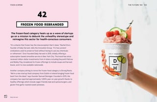 Daily Harvest
THE FUTURE 100FOOD & DRINK 103
The frozen-food category heats up as a wave of startups
go on a mission to debunk the unhealthy stereotype and
reimagine this sector for health-conscious consumers.
“It’s a shame that frozen has the misconception that it does,” Rachel Drori,
founder of Daily Harvest, tells the Innovation Group. “It’s how ancient
civilizations used to preserve food without having to use any chemicals
or refinement.” Drori founded Daily Harvest in 2015, initially offering a
subscription-based smoothie service in New York City. The brand has since
received million-dollar investments from A-listers including Gwyneth Paltrow
and Bobby Flay, broadened its frozen offerings to include soups and harvest
bowls, and it is now available nationwide.
Another company aiming to revive the frozen-food category is Strong Roots.
“We’re a new startup food company from Dublin in Ireland bringing frozen food
back from the dead,” says founder Samuel Dennigan. Founded in 2015, the
company has reported approximately 1,200% year-on-year growth thanks to
healthy offerings which include vegan-friendly kale and quinoa burgers, and
gluten-free garlic roasted sweet potatoes.
FROZEN FOOD REBRANDED
42
 