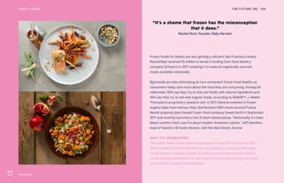 Strong Roots
THE FUTURE 100FOOD & DRINK 104
Frozen foods for babies are also getting a rebrand. San Francisco-based
Raised Real received $5 million in series A funding from food delivery
company Schwan’s in 2017, enabling it to make its organically sourced
meals available nationwide.
Big brands are also attempting to turn convenient frozen food healthy as
consumers today care more about the food they are consuming. Among US
millennials, 60% say they try to only eat foods with natural ingredients and
45% say they try to eat only organic foods, according to SONAR™, J. Walter
Thompson’s proprietary research unit. In 2017, Danone invested in frozen
organic baby food startup Yooji, distributed in 600 stores around France.
Nestlé acquired plant-based frozen food company Sweet Earth in September
2017 and recently launched a line of plant-based pizzas. “Historically it’s been
about comfort food; now it’s about modern American cuisine,” Jeff Hamilton,
head of Nestlé’s US foods division, told the Wall Street Journal.
WHY IT’S INTERESTING:
The global frozen-food market is expected to reach $311.9 billion by 2021,
with a steady CAGR of more than 6%, according to a study by Technavio.
As consumers continue to seek out natural and nutritious foods without
compromising convenience, frozen food brands are rebranding this sector
into one that is healthy and delicious.
“It’s a shame that frozen has the misconception
that it does.”
Rachel Drori, founder, Daily Harvest
 