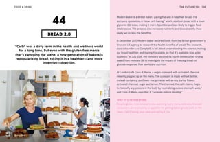 Modern Baker
THE FUTURE 100FOOD & DRINK 106
“Carb” was a dirty term in the health and wellness world
for a long time. But even with the gluten-free mania
that’s sweeping the scene, a new generation of bakers is
repopularizing bread, taking it in a healthier—and more
inventive—direction.
BREAD 2.0
44
Modern Baker is a British bakery paving the way in healthier bread. The
company specializes in “slow carb baking,” which results in bread with a lower
glycemic (GI) index, making it more digestible and less likely to trigger food
intolerances. The process also increases nutrients and bioavailability (how
easily we access the benefits).
In December 2017, Modern Baker secured funds from the British government’s
Innovate UK agency to research the health benefits of bread. The research,
says cofounder Leo Campbell, is “all about understanding the science, making
our bread healthier, and making it scalable, so that it’s available to a wider
audience.” In July 2018, the company secured its fourth consecutive funding
award from Innovate UK to investigate the impact of freezing bread on
glucose response, fiber levels and nutrition.
At London café Coco di Mama, a vegan croissant with activated charcoal
recently popped up on the menu. The croissant is made without butter,
instead containing sunflower margarine as well as soy, barley flower,
activated charcoal, sugar and lemon. The charcoal, the café claims, helps
to “detoxify any poisons in the body by neutralizing excess stomach acids,”
and Coco di Mama says that it “can even reduce bloating.”
WHY IT’S INTERESTING:
Despite gluten-free notations now adorning every menu, wellness-focused
consumers are expressing an appetite for getting baked goods back on the
menu. Call it having your cake and eating it, too.
 