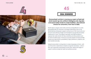 Habit
THE FUTURE 100FOOD & DRINK 108
Personalized nutrition is moving up a gear as food and
drink brands tap into artificial intelligence (AI), big data
and social media trends to create healthier, ultra-tailored
choices for consumers, from test to table.
Nestlé Japan is using AI, social media, and home-testing DNA kits to create
personalized diets for consumers, according to Bloomberg. Users of the
Nestlé Wellness Ambassador program send pictures of their food via the Line
app and receive lifestyle change recommendations and specially formulated
supplements in return. The program reportedly costs $600 annually for
capsules that make nutrient-rich teas, smoothies and other products such
as vitamin-fortified snacks. A home kit to provide samples for blood and DNA
analysis also helps identify susceptibility to high cholesterol or diabetes, with
tests handled externally.
Oakland startup Habit is inviting diners to collect biosamples at home—with
over 60 nutrition-related blood, metabolic and genetic biomarkers—which it
then uses to generate a personalized nutrition plan, replete with targets to
support customers along their health and wellness journeys.
DNA DINNERS
45
 